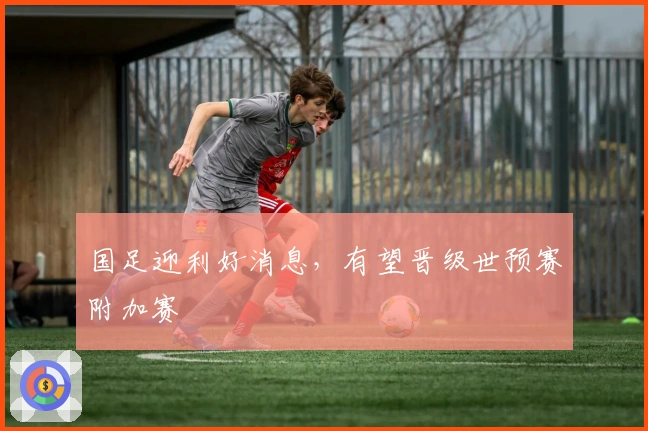 国足迎利好消息，有望晋级世预赛附加赛