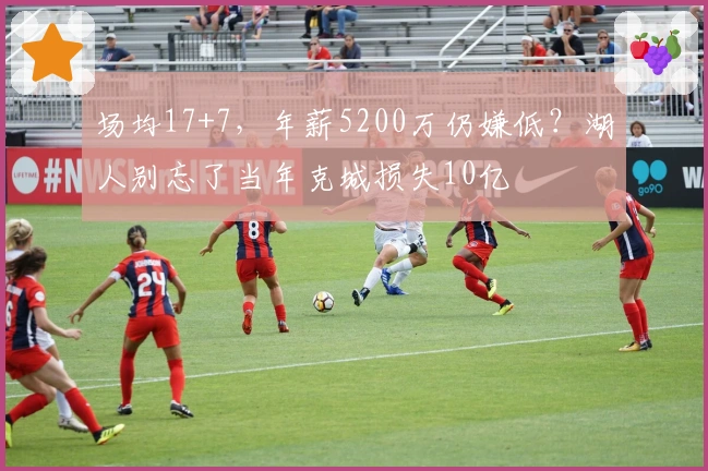 场均17+7，年薪5200万仍嫌低？湖人别忘了当年克城损失10亿