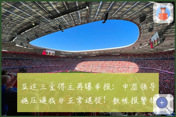 亚运三金得主再曝举报：中层领导施压逼我非正常退役！教练报警称我失踪