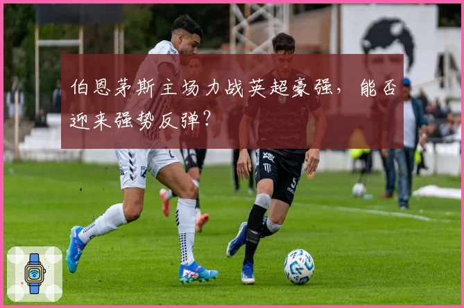 伯恩茅斯主场力战英超豪强，能否迎来强势反弹？