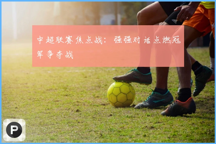 中超联赛焦点战：强强对话点燃冠军争夺战