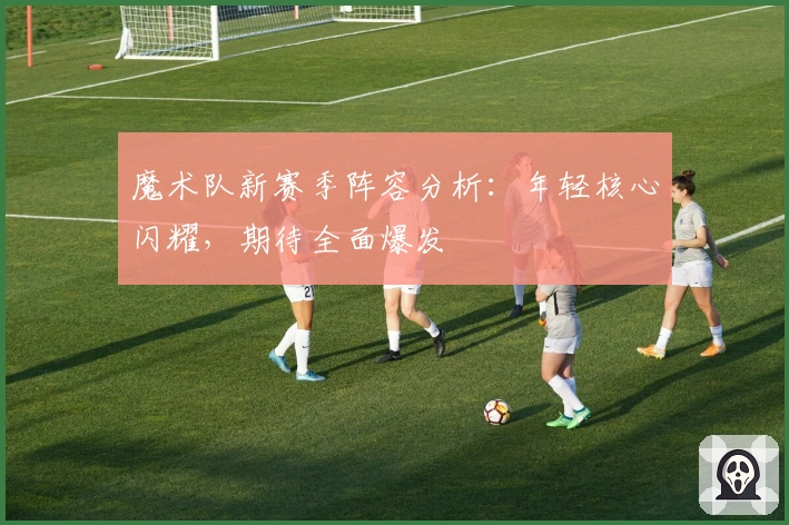 魔术队新赛季阵容分析：年轻核心闪耀，期待全面爆发