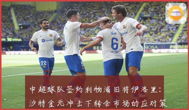 中超球队签约利物浦旧将伊洛里：沙特金元冲击下转会市场的应对策略