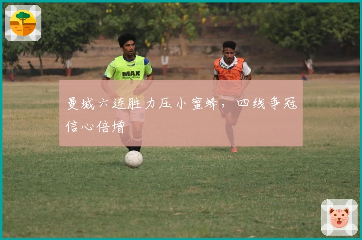 曼城六连胜力压小蜜蜂，四线争冠信心倍增