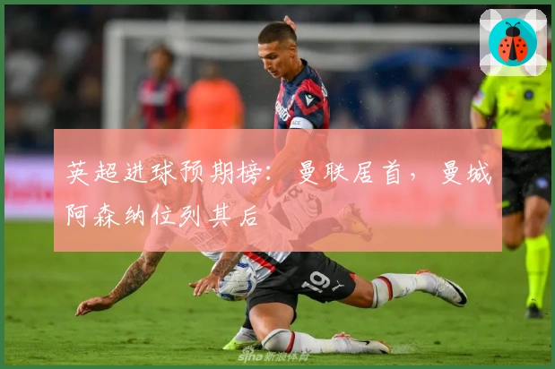 英超进球预期榜：曼联居首，曼城阿森纳位列其后