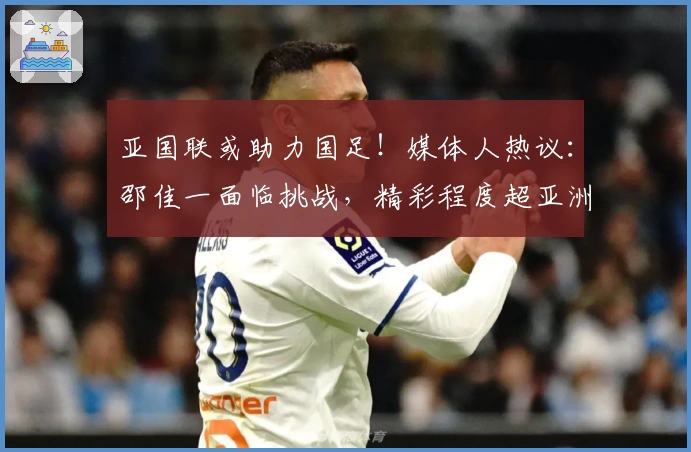 亚国联或助力国足！媒体人热议：邵佳一面临挑战，精彩程度超亚洲杯