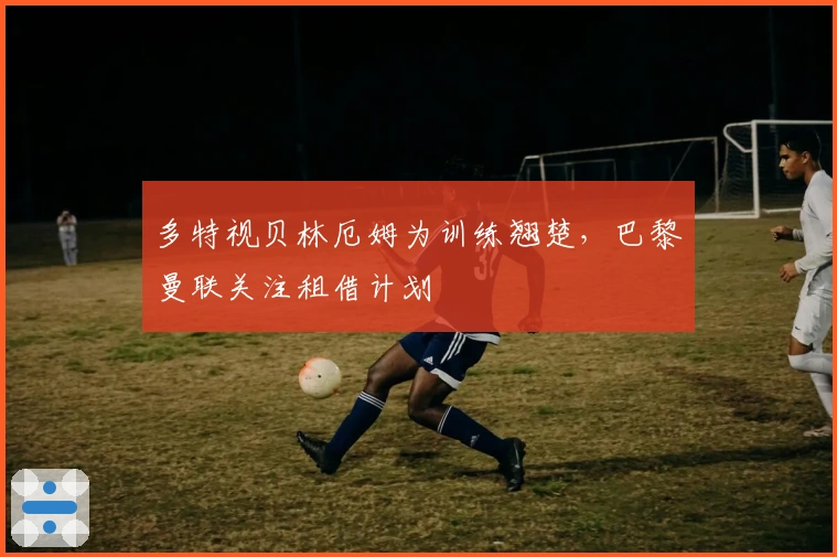 多特视贝林厄姆为训练翘楚，巴黎曼联关注租借计划