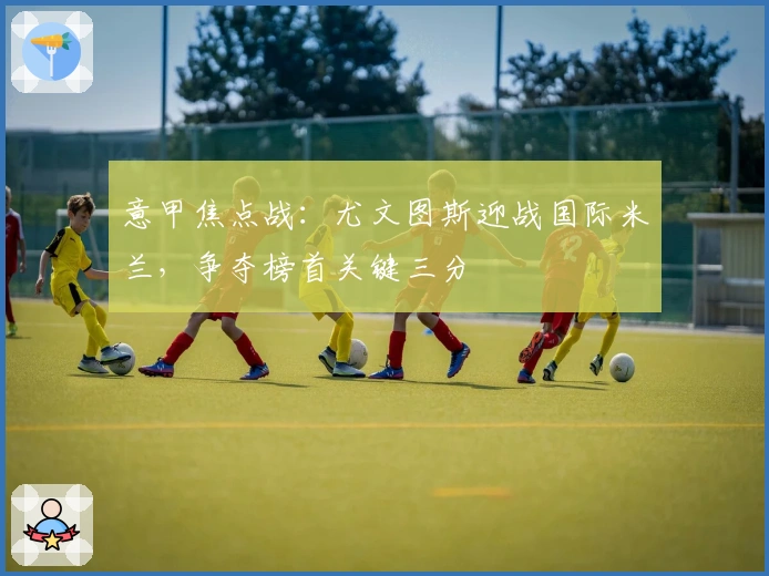 意甲焦点战：尤文图斯迎战国际米兰，争夺榜首关键三分