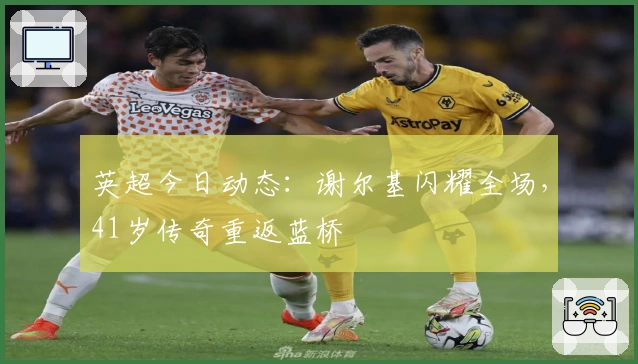 英超今日动态：谢尔基闪耀全场，41岁传奇重返蓝桥