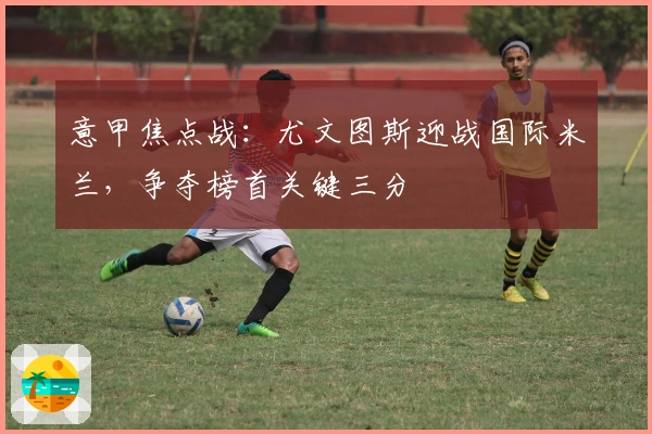 意甲焦点战：尤文图斯迎战国际米兰，争夺榜首关键三分