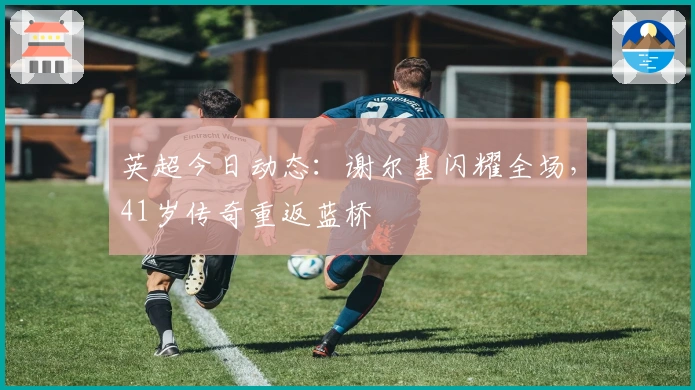 英超今日动态：谢尔基闪耀全场，41岁传奇重返蓝桥
